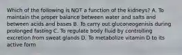 Which of the following is NOT a function of the kidneys? A. To maintain the proper balance between water and salts and between acids and bases B. To carry out gluconeogenisis during prolonged fasting C. To regulate body fluid by controlling excretion from sweat glands D. To metabolize vitamin D to its active form