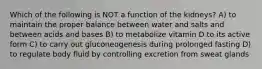 Which of the following is NOT a function of the kidneys? A) to maintain the proper balance between water and salts and between acids and bases B) to metabolize vitamin D to its active form C) to carry out gluconeogenesis during prolonged fasting D) to regulate body fluid by controlling excretion from sweat glands