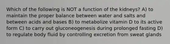 Which of the following is NOT a function of the kidneys? A) to maintain the proper balance between water and salts and between acids and bases B) to metabolize vitamin D to its active form C) to carry out gluconeogenesis during prolonged fasting D) to regulate body fluid by controlling excretion from sweat glands