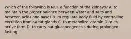 Which of the following is NOT a function of the kidneys? A. to maintain the proper balance between water and salts and between acids and bases B. to regulate body fluid by controlling excretion from sweat glands C. to metabolize vitamin D to its active form D. to carry out gluconeogenesis during prolonged fasting