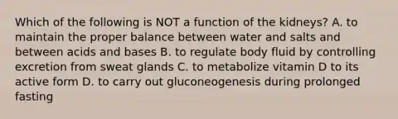 Which of the following is NOT a function of the kidneys? A. to maintain the proper balance between water and salts and between <a href='https://www.questionai.com/knowledge/kvCSAshSAf-acids-and-bases' class='anchor-knowledge'>acids and bases</a> B. to regulate body fluid by controlling excretion from sweat glands C. to metabolize vitamin D to its active form D. to carry out gluconeogenesis during prolonged fasting