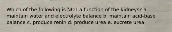 Which of the following is NOT a function of the kidneys? a. maintain water and electrolyte balance b. maintain acid-base balance c. produce renin d. produce urea e. excrete urea