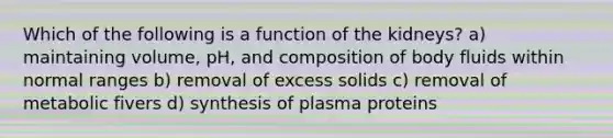 Which of the following is a function of the kidneys? a) maintaining volume, pH, and composition of body fluids within normal ranges b) removal of excess solids c) removal of metabolic fivers d) synthesis of plasma proteins