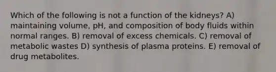 Which of the following is not a function of the kidneys? A) maintaining volume, pH, and composition of body fluids within normal ranges. B) removal of excess chemicals. C) removal of metabolic wastes D) synthesis of plasma proteins. E) removal of drug metabolites.