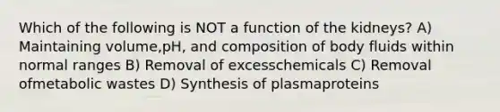 Which of the following is NOT a function of the kidneys? A) Maintaining volume,pH, and composition of body fluids within normal ranges B) Removal of excesschemicals C) Removal ofmetabolic wastes D) Synthesis of plasmaproteins