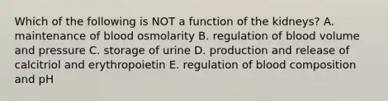 Which of the following is NOT a function of the kidneys? A. maintenance of blood osmolarity B. regulation of blood volume and pressure C. storage of urine D. production and release of calcitriol and erythropoietin E. regulation of blood composition and pH