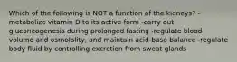 Which of the following is NOT a function of the kidneys? -metabolize vitamin D to its active form -carry out gluconeogenesis during prolonged fasting -regulate blood volume and osmolality, and maintain acid-base balance -regulate body fluid by controlling excretion from sweat glands