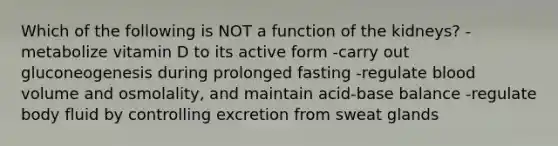 Which of the following is NOT a function of the kidneys? -metabolize vitamin D to its active form -carry out gluconeogenesis during prolonged fasting -regulate blood volume and osmolality, and maintain acid-base balance -regulate body fluid by controlling excretion from sweat glands