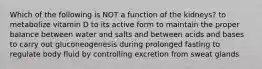 Which of the following is NOT a function of the kidneys? to metabolize vitamin D to its active form to maintain the proper balance between water and salts and between acids and bases to carry out gluconeogenesis during prolonged fasting to regulate body fluid by controlling excretion from sweat glands