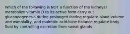 Which of the following is NOT a function of the kidneys? metabolize vitamin D to its active form carry out gluconeogenesis during prolonged fasting regulate blood volume and osmolality, and maintain acid-base balance regulate body fluid by controlling excretion from sweat glands