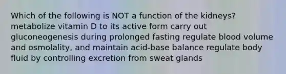 Which of the following is NOT a function of the kidneys? metabolize vitamin D to its active form carry out gluconeogenesis during prolonged fasting regulate blood volume and osmolality, and maintain acid-base balance regulate body fluid by controlling excretion from <a href='https://www.questionai.com/knowledge/krwoixKQhP-sweat-glands' class='anchor-knowledge'>sweat glands</a>