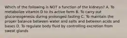 Which of the following is NOT a function of the kidneys? A. To metabolize vitamin D to its active form B. To carry out gluconeogenesis during prolonged fasting C. To maintain the proper balance between water and salts and between acids and bases D. To regulate body fluid by controlling excretion from sweat glands