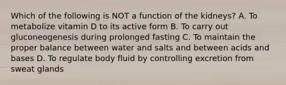 Which of the following is NOT a function of the kidneys? A. To metabolize vitamin D to its active form B. To carry out gluconeogenesis during prolonged fasting C. To maintain the proper balance between water and salts and between acids and bases D. To regulate body fluid by controlling excretion from sweat glands