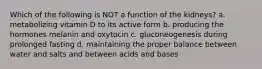 Which of the following is NOT a function of the kidneys? a. metabolizing vitamin D to its active form b. producing the hormones melanin and oxytocin c. gluconeogenesis during prolonged fasting d. maintaining the proper balance between water and salts and between acids and bases