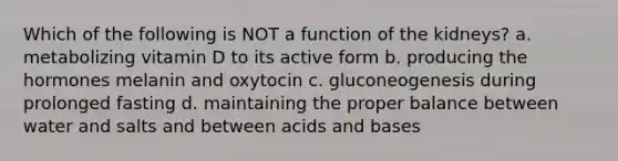 Which of the following is NOT a function of the kidneys? a. metabolizing vitamin D to its active form b. producing the hormones melanin and oxytocin c. gluconeogenesis during prolonged fasting d. maintaining the proper balance between water and salts and between acids and bases