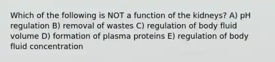 Which of the following is NOT a function of the kidneys? A) pH regulation B) removal of wastes C) regulation of body fluid volume D) formation of plasma proteins E) regulation of body fluid concentration