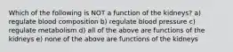 Which of the following is NOT a function of the kidneys? a) regulate blood composition b) regulate blood pressure c) regulate metabolism d) all of the above are functions of the kidneys e) none of the above are functions of the kidneys