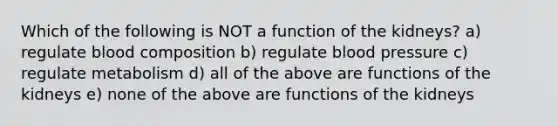 Which of the following is NOT a function of the kidneys? a) regulate blood composition b) regulate <a href='https://www.questionai.com/knowledge/kD0HacyPBr-blood-pressure' class='anchor-knowledge'>blood pressure</a> c) regulate metabolism d) all of the above are functions of the kidneys e) none of the above are functions of the kidneys