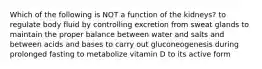 Which of the following is NOT a function of the kidneys? to regulate body fluid by controlling excretion from sweat glands to maintain the proper balance between water and salts and between acids and bases to carry out gluconeogenesis during prolonged fasting to metabolize vitamin D to its active form