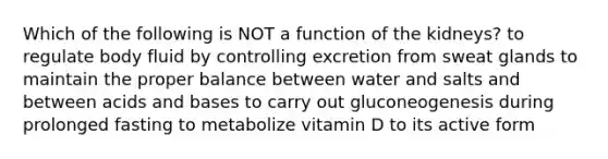 Which of the following is NOT a function of the kidneys? to regulate body fluid by controlling excretion from sweat glands to maintain the proper balance between water and salts and between <a href='https://www.questionai.com/knowledge/kvCSAshSAf-acids-and-bases' class='anchor-knowledge'>acids and bases</a> to carry out gluconeogenesis during prolonged fasting to metabolize vitamin D to its active form