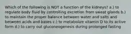 Which of the following is NOT a function of the kidneys? a.) to regulate body fluid by controlling excretion from sweat glands b.) to maintain the proper balance between water and salts and between acids and bases c.) to metabolize vitamin D to its active form d.) to carry out gluconeogenesis during prolonged fasting