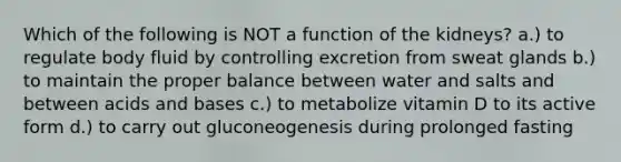 Which of the following is NOT a function of the kidneys? a.) to regulate body fluid by controlling excretion from sweat glands b.) to maintain the proper balance between water and salts and between acids and bases c.) to metabolize vitamin D to its active form d.) to carry out gluconeogenesis during prolonged fasting