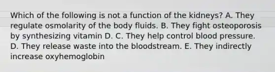 Which of the following is not a function of the kidneys? A. They regulate osmolarity of the body fluids. B. They fight osteoporosis by synthesizing vitamin D. C. They help control blood pressure. D. They release waste into the bloodstream. E. They indirectly increase oxyhemoglobin