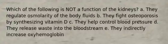 Which of the following is NOT a function of the kidneys? a. They regulate osmolarity of the body fluids b. They fight osteoporosis by synthesizing vitamin D c. They help control blood pressure d. They release waste into the bloodstream e. They indirectly increase oxyhemoglobin