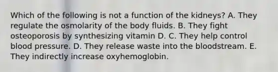 Which of the following is not a function of the kidneys? A. They regulate the osmolarity of the body fluids. B. They fight osteoporosis by synthesizing vitamin D. C. They help control blood pressure. D. They release waste into the bloodstream. E. They indirectly increase oxyhemoglobin.