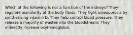 Which of the following is not a function of the kidneys? They regulate osmolarity of the body fluids. They fight osteoporosis by synthesizing vitamin D. They help control blood pressure. They release a majority of wastes into the bloodstream. They indirectly increase oxyhemoglobin.