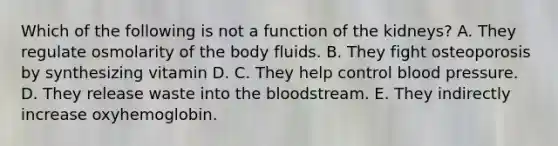 Which of the following is not a function of the kidneys? A. They regulate osmolarity of the body fluids. B. They fight osteoporosis by synthesizing vitamin D. C. They help control <a href='https://www.questionai.com/knowledge/kD0HacyPBr-blood-pressure' class='anchor-knowledge'>blood pressure</a>. D. They release waste into <a href='https://www.questionai.com/knowledge/k7oXMfj7lk-the-blood' class='anchor-knowledge'>the blood</a>stream. E. They indirectly increase oxyhemoglobin.