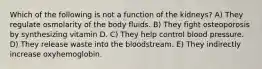 Which of the following is not a function of the kidneys? A) They regulate osmolarity of the body fluids. B) They fight osteoporosis by synthesizing vitamin D. C) They help control blood pressure. D) They release waste into the bloodstream. E) They indirectly increase oxyhemoglobin.