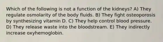 Which of the following is not a function of the kidneys? A) They regulate osmolarity of the body fluids. B) They fight osteoporosis by synthesizing vitamin D. C) They help control blood pressure. D) They release waste into the bloodstream. E) They indirectly increase oxyhemoglobin.