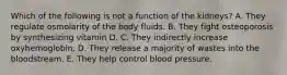 Which of the following is not a function of the kidneys? A. They regulate osmolarity of the body fluids. B. They fight osteoporosis by synthesizing vitamin D. C. They indirectly increase oxyhemoglobin. D. They release a majority of wastes into the bloodstream. E. They help control blood pressure.