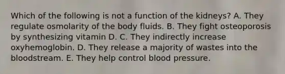 Which of the following is not a function of the kidneys? A. They regulate osmolarity of the body fluids. B. They fight osteoporosis by synthesizing vitamin D. C. They indirectly increase oxyhemoglobin. D. They release a majority of wastes into the bloodstream. E. They help control blood pressure.