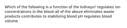 Which of the following is a function of the kidneys? regulates ion concentrations in the blood all of the above eliminates waste products contributes to stabilizing blood pH regulates blood volume