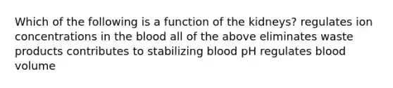 Which of the following is a function of the kidneys? regulates ion concentrations in the blood all of the above eliminates waste products contributes to stabilizing blood pH regulates blood volume