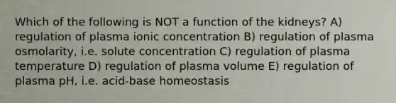 Which of the following is NOT a function of the kidneys? A) regulation of plasma ionic concentration B) regulation of plasma osmolarity, i.e. solute concentration C) regulation of plasma temperature D) regulation of plasma volume E) regulation of plasma pH, i.e. acid-base homeostasis