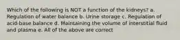 Which of the following is NOT a function of the kidneys? a. Regulation of water balance b. Urine storage c. Regulation of acid-base balance d. Maintaining the volume of interstitial fluid and plasma e. All of the above are correct