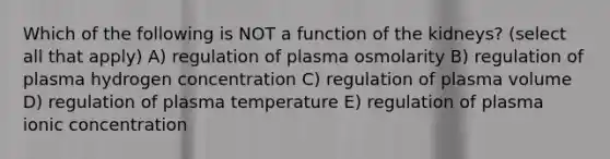 Which of the following is NOT a function of the kidneys? (select all that apply) A) regulation of plasma osmolarity B) regulation of plasma hydrogen concentration C) regulation of plasma volume D) regulation of plasma temperature E) regulation of plasma ionic concentration