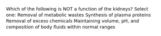 Which of the following is NOT a function of the kidneys? Select one: Removal of metabolic wastes Synthesis of plasma proteins Removal of excess chemicals Maintaining volume, pH, and composition of body fluids within normal ranges