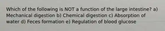 Which of the following is NOT a function of the <a href='https://www.questionai.com/knowledge/kGQjby07OK-large-intestine' class='anchor-knowledge'>large intestine</a>? a) Mechanical digestion b) Chemical digestion c) Absorption of water d) Feces formation e) Regulation of blood glucose