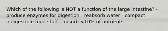 Which of the following is NOT a function of the large intestine? - produce enzymes for digestion - reabsorb water - compact indigestible food stuff - absorb <10% of nutrients