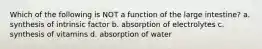 Which of the following is NOT a function of the large intestine? a. synthesis of intrinsic factor b. absorption of electrolytes c. synthesis of vitamins d. absorption of water