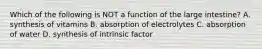 Which of the following is NOT a function of the large intestine? A. synthesis of vitamins B. absorption of electrolytes C. absorption of water D. synthesis of intrinsic factor