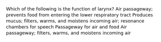 Which of the following is the function of larynx? Air passageway; prevents food from entering the lower respiratory tract Produces mucus; filters, warms, and moistens incoming air; resonance chambers for speech Passageway for air and food Air passageway; filters, warms, and moistens incoming air