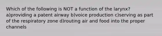 Which of the following is NOT a function of the larynx? a)providing a patent airway b)voice production c)serving as part of the respiratory zone d)routing air and food into the proper channels