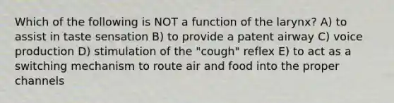 Which of the following is NOT a function of the larynx? A) to assist in taste sensation B) to provide a patent airway C) voice production D) stimulation of the "cough" reflex E) to act as a switching mechanism to route air and food into the proper channels