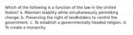 Which of the following is a function of the law in the United States? a. Maintain stability while simultaneously permitting change. b. Preserving the right of landholders to control the government. c. To establish a governmentally headed religion. d. To create a monarchy.