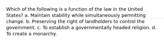 Which of the following is a function of the law in the United States? a. Maintain stability while simultaneously permitting change. b. Preserving the right of landholders to control the government. c. To establish a governmentally headed religion. d. To create a monarchy.